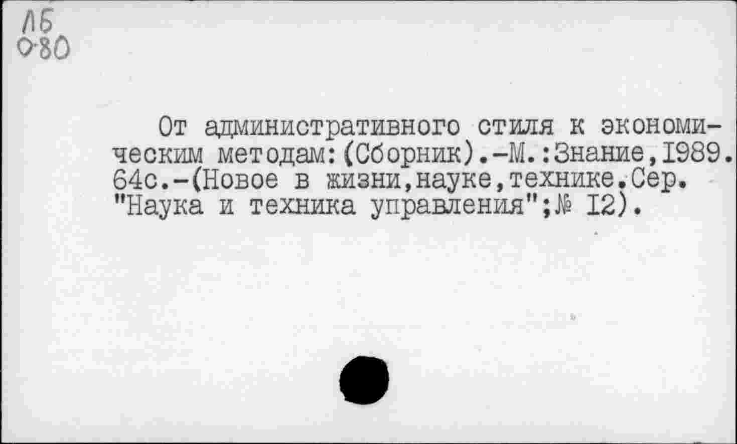 ﻿/15 0-80
От административного стиля к экономическим методам:(Сборник).-М.:Знание,1989. 64с.-(Новое в жизни,науке,технике.Сер. "Наука и техника управления"12).